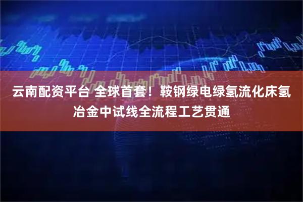 云南配资平台 全球首套！鞍钢绿电绿氢流化床氢冶金中试线全流程工艺贯通