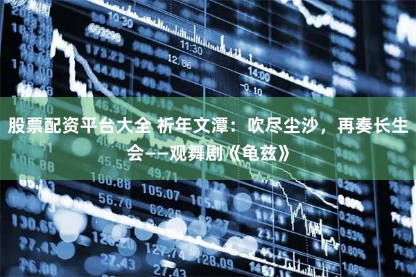 股票配资平台大全 祈年文潭：吹尽尘沙，再奏长生会——观舞剧《龟兹》