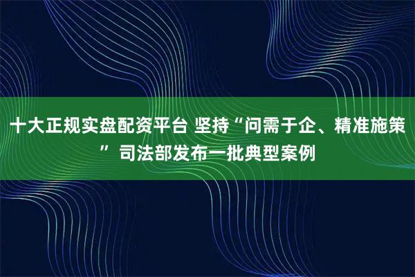 十大正规实盘配资平台 坚持“问需于企、精准施策” 司法部发布一批典型案例