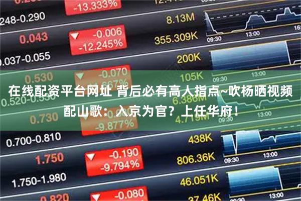 在线配资平台网址 背后必有高人指点~吹杨晒视频配山歌：入京为官？上任华府！
