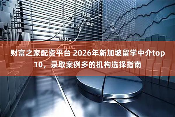 财富之家配资平台 2026年新加坡留学中介top10，录取案例多的机构选择指南