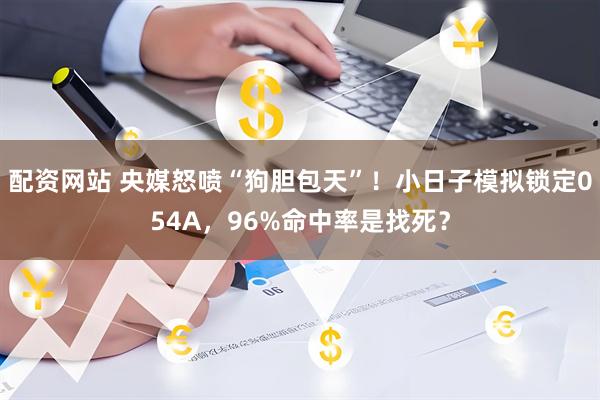 配资网站 央媒怒喷“狗胆包天”！小日子模拟锁定054A，96%命中率是找死？