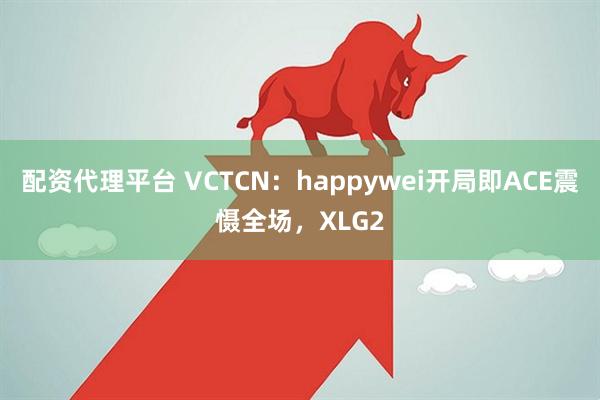 配资代理平台 VCTCN：happywei开局即ACE震慑全场，XLG2