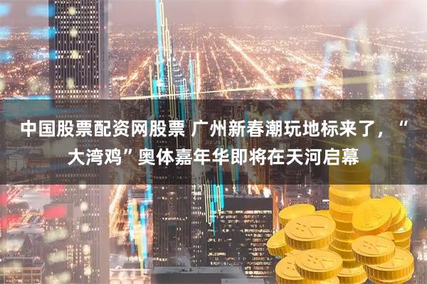 中国股票配资网股票 广州新春潮玩地标来了，“大湾鸡”奥体嘉年华即将在天河启幕