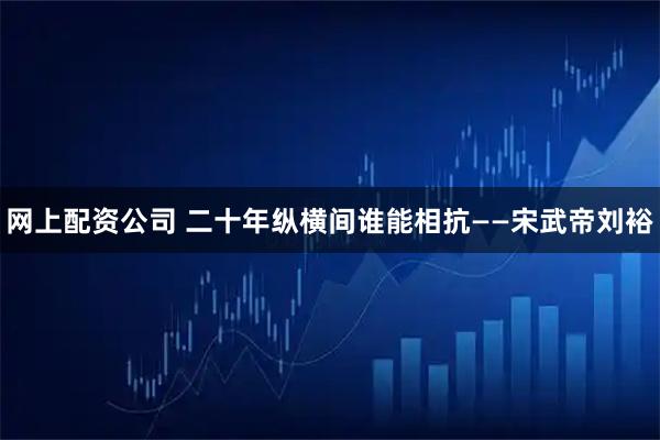 网上配资公司 二十年纵横间谁能相抗——宋武帝刘裕