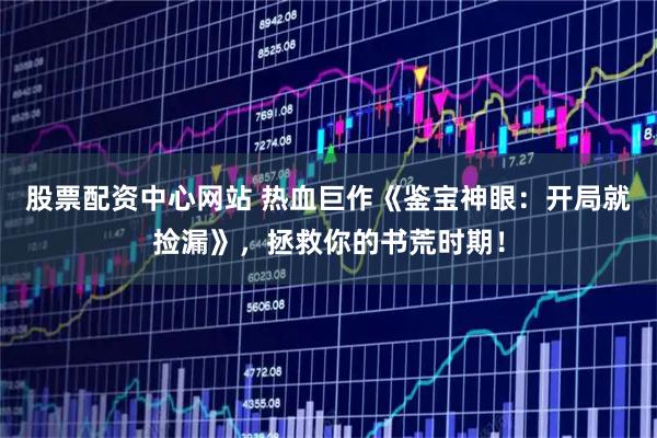 股票配资中心网站 热血巨作《鉴宝神眼：开局就捡漏》，拯救你的书荒时期！