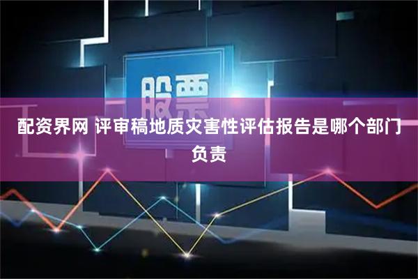 配资界网 评审稿地质灾害性评估报告是哪个部门负责
