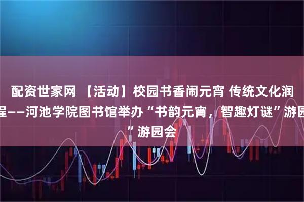 配资世家网 【活动】校园书香闹元宵 传统文化润新程——河池学院图书馆举办“书韵元宵，智趣灯谜”游园会