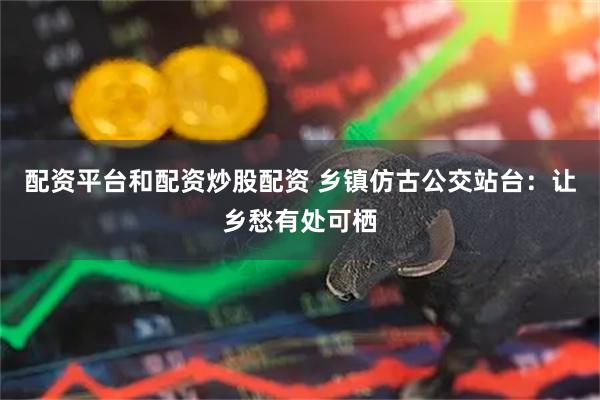配资平台和配资炒股配资 乡镇仿古公交站台：让乡愁有处可栖
