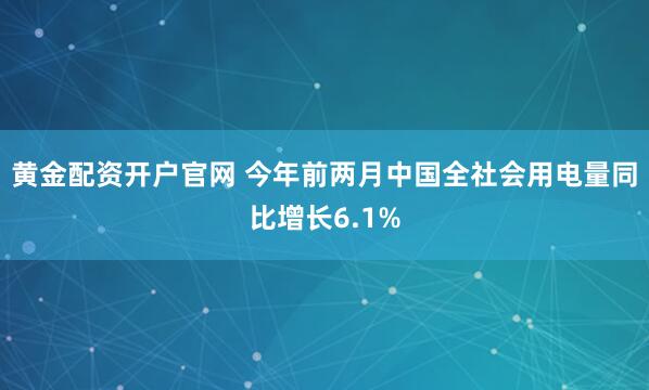 黄金配资开户官网 今年前两月中国全社会用电量同比增长6.1%