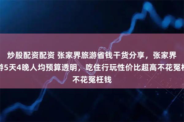 炒股配资配资 张家界旅游省钱干货分享，张家界旅游5天4晚人均预算透明，吃住行玩性价比超高不花冤枉钱