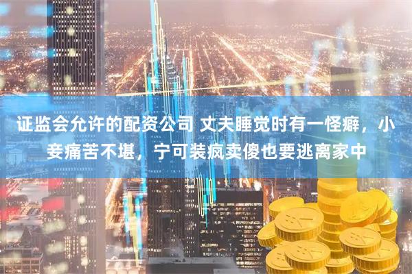 证监会允许的配资公司 丈夫睡觉时有一怪癖，小妾痛苦不堪，宁可装疯卖傻也要逃离家中