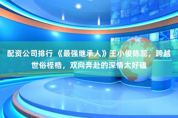 配资公司排行 《最强继承人》王小俊陈蕊，跨越世俗桎梏，双向奔赴的深情太好磕