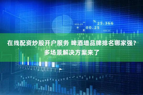 在线配资炒股开户服务 啤酒墙品牌排名哪家强？多场景解决方案来了