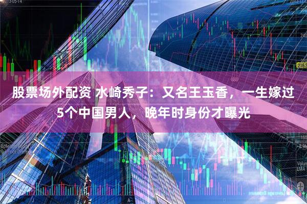 股票场外配资 水崎秀子：又名王玉香，一生嫁过5个中国男人，晚年时身份才曝光