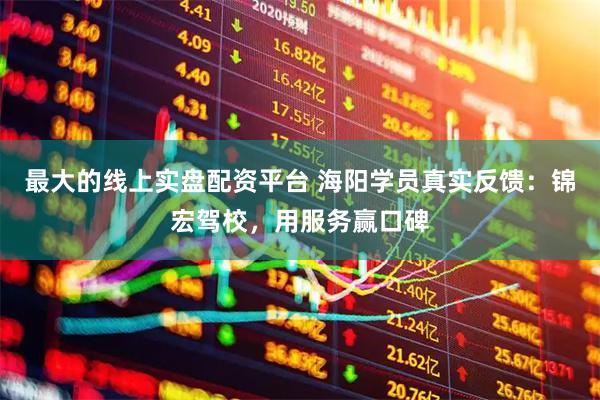 最大的线上实盘配资平台 海阳学员真实反馈：锦宏驾校，用服务赢口碑