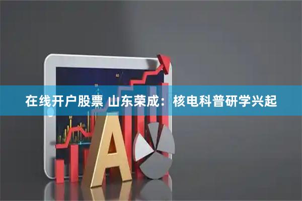 在线开户股票 山东荣成：核电科普研学兴起