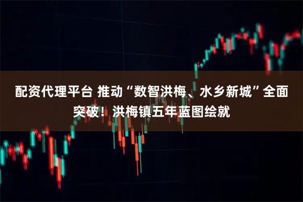 配资代理平台 推动“数智洪梅、水乡新城”全面突破！洪梅镇五年蓝图绘就