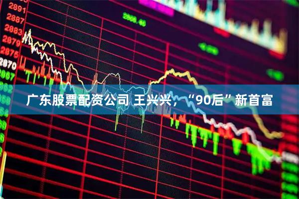 广东股票配资公司 王兴兴，“90后”新首富