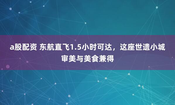 a股配资 东航直飞1.5小时可达，这座世遗小城审美与美食兼得