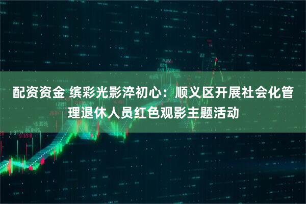 配资资金 缤彩光影淬初心：顺义区开展社会化管理退休人员红色观影主题活动