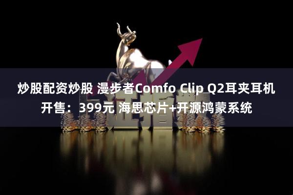 炒股配资炒股 漫步者Comfo Clip Q2耳夹耳机开售：399元 海思芯片+开源鸿蒙系统