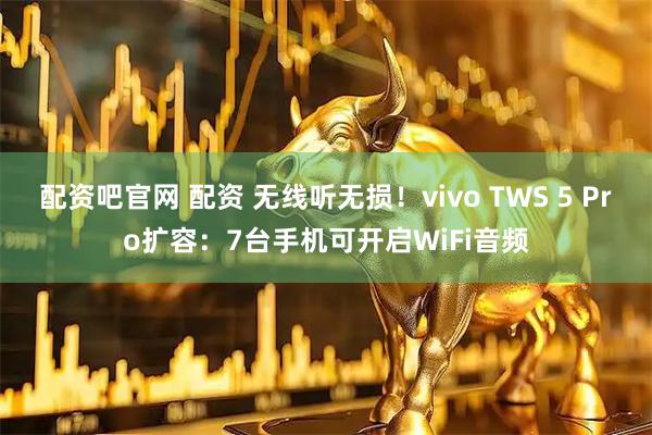 配资吧官网 配资 无线听无损！vivo TWS 5 Pro扩容：7台手机可开启WiFi音频