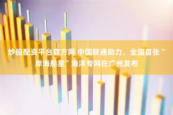炒股配资平台官方网 中国联通助力，全国首张“岸海船星”海洋专网在广州发布